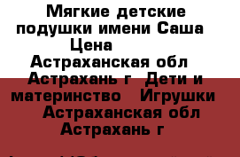 Мягкие детские подушки имени Саша › Цена ­ 500 - Астраханская обл., Астрахань г. Дети и материнство » Игрушки   . Астраханская обл.,Астрахань г.